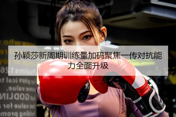 孙颖莎新周期训练量加码聚焦一传对抗能力全面升级
