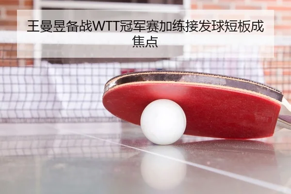 王曼昱备战WTT冠军赛加练接发球短板成焦点