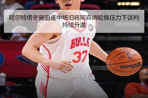 阿尔特塔冬窗追逐中场旧将阿森纳轮换压力下谈判持续升温